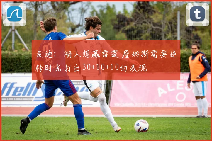 麦迪：湖人想赢雷霆 詹姆斯需要逆转时光打出30+10+10的表现